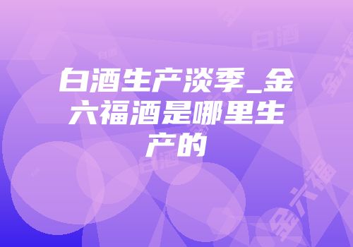白酒生产淡季_金六福酒是哪里生产的