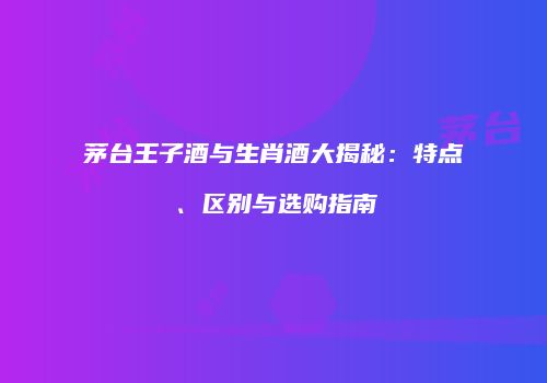 茅台王子酒与生肖酒大揭秘：特点、区别与选购指南
