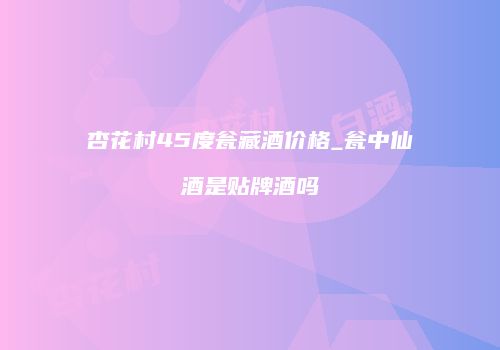 杏花村45度瓮藏酒价格_瓮中仙酒是贴牌酒吗