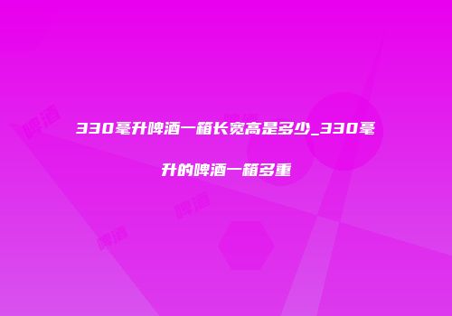 330毫升啤酒一箱长宽高是多少_330毫升的啤酒一箱多重