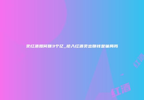 卖红酒如何赚3个亿_抢入红酒卖出赚钱是骗局吗