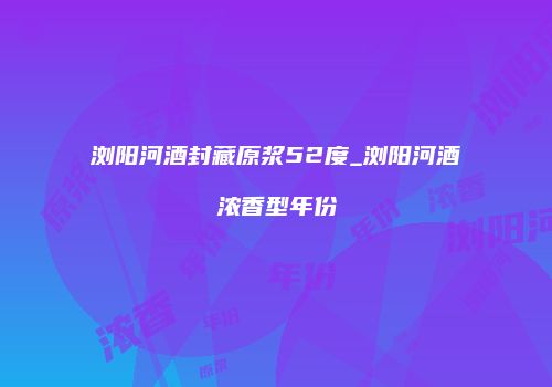 浏阳河酒封藏原浆52度_浏阳河酒浓香型年份