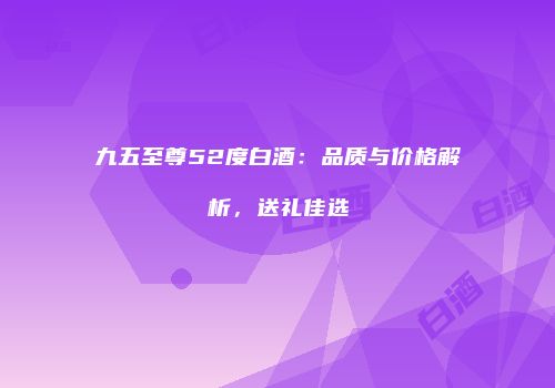 九五至尊52度白酒：品质与价格解析，送礼佳选