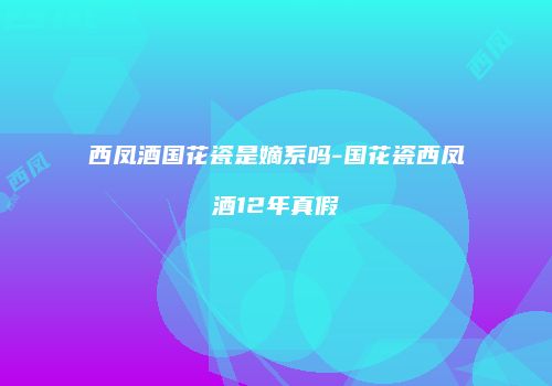 西凤酒国花瓷是嫡系吗-国花瓷西凤酒12年真假