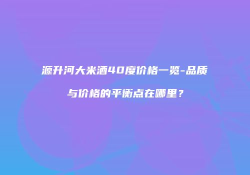 源升河大米酒40度价格一览-品质与价格的平衡点在哪里？