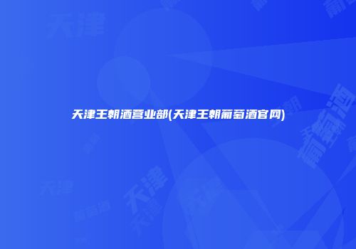 天津王朝酒营业部(天津王朝葡萄酒官网)