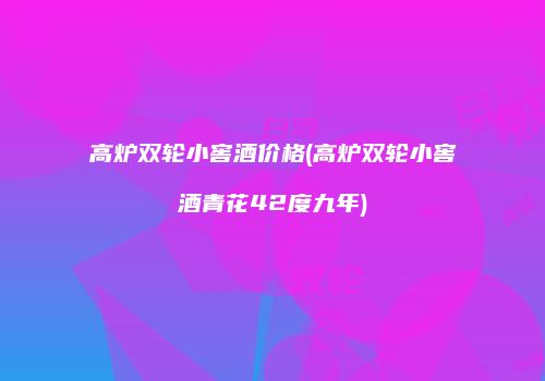 高炉双轮小窖酒价格(高炉双轮小窖酒青花42度九年)