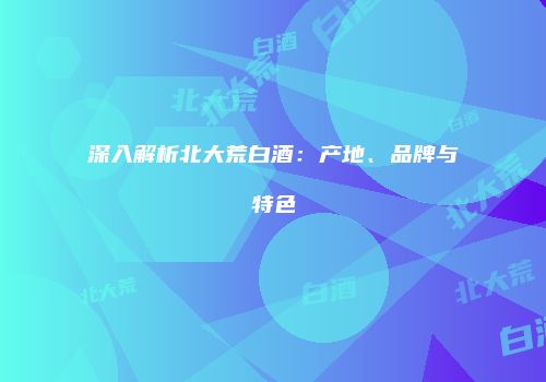 深入解析北大荒白酒：产地、品牌与特色
