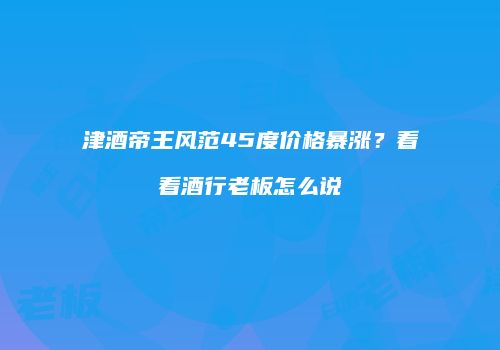 津酒帝王风范45度价格暴涨？看看酒行老板怎么说