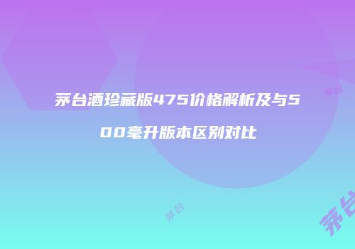 茅台酒珍藏版475价格解析及与500毫升版本区别对比