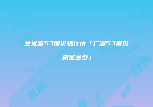 薏米酒53度价格行情「仁酒53度价格是多少」