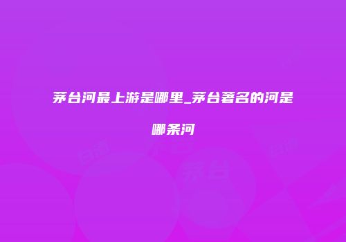茅台河最上游是哪里_茅台著名的河是哪条河