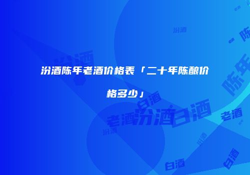 汾酒陈年老酒价格表「二十年陈酿价格多少」