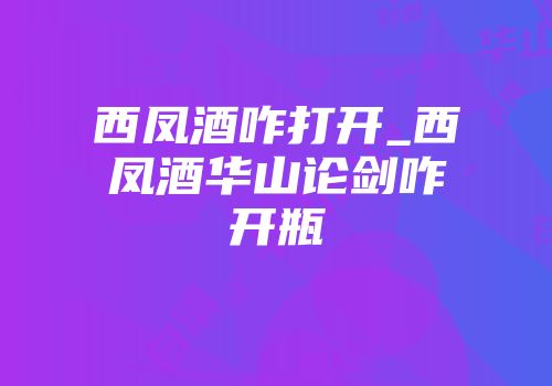 西凤酒咋打开_西凤酒华山论剑咋开瓶