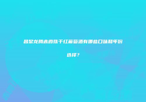 昌黎龙腾赤霞珠干红葡萄酒有哪些口味和年份选择？