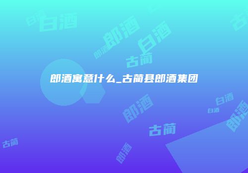 郎酒寓意什么_古蔺县郎酒集团