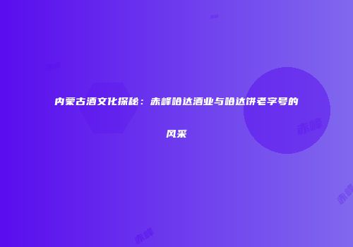 内蒙古酒文化探秘：赤峰哈达酒业与哈达饼老字号的风采