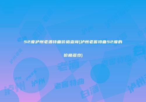 52度泸州老酒特曲价格查询(泸州老窖特曲52度的价格多少)