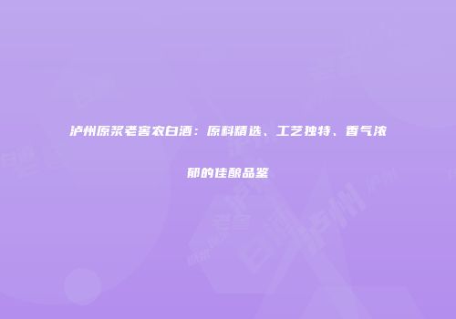 泸州原浆老窖农白酒：原料精选、工艺独特、香气浓郁的佳酿品鉴