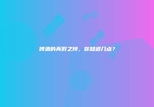 啤酒的真假之辨，你知道几点？