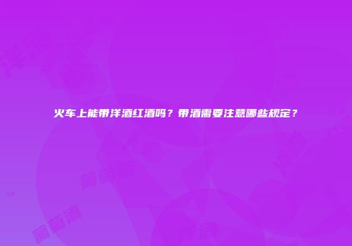 火车上能带洋酒红酒吗？带酒需要注意哪些规定？