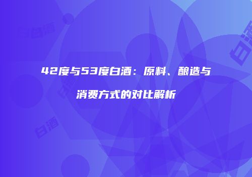 42度与53度白酒：原料、酿造与消费方式的对比解析