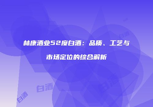 林康酒业52度白酒：品质、工艺与市场定位的综合解析