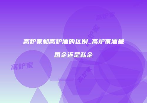 高炉家和高炉酒的区别_高炉家酒是国企还是私企