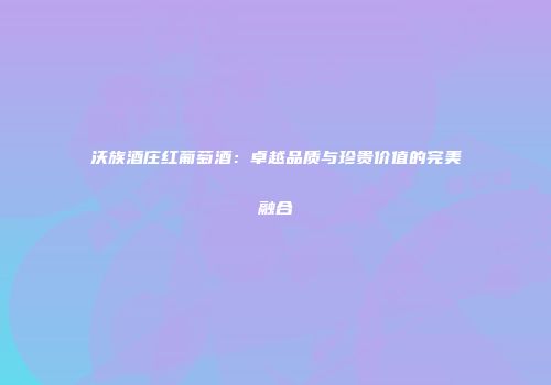 沃族酒庄红葡萄酒：卓越品质与珍贵价值的完美融合