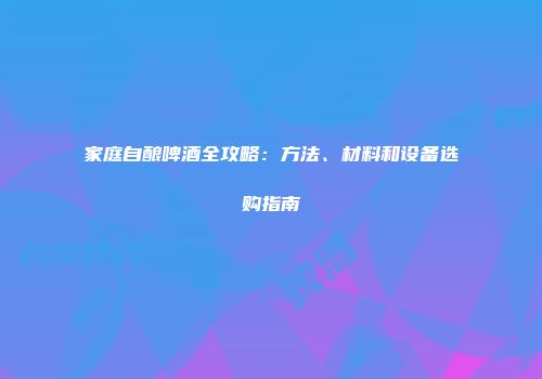 家庭自酿啤酒全攻略：方法、材料和设备选购指南