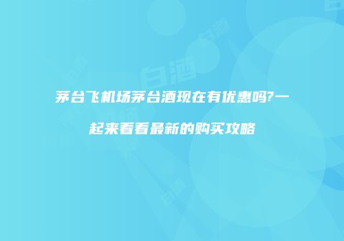 茅台飞机场茅台酒现在有优惠吗?一起来看看最新的购买攻略