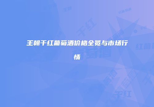 王朝干红葡萄酒价格全览与市场行情