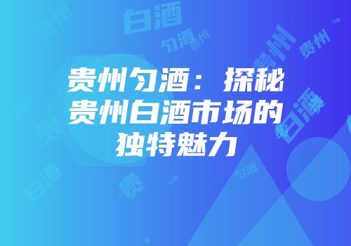 贵州匀酒：探秘贵州白酒市场的独特魅力