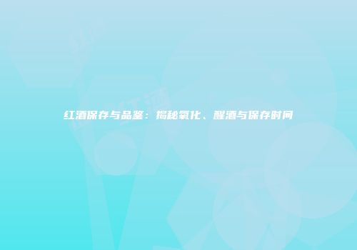 红酒保存与品鉴：揭秘氧化、醒酒与保存时间