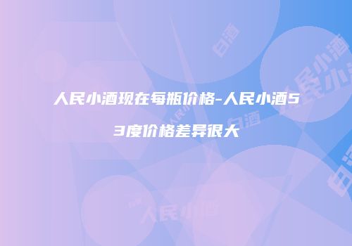 人民小酒现在每瓶价格-人民小酒53度价格差异很大