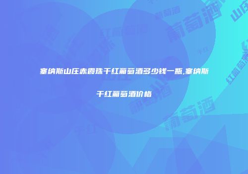 塞纳斯山庄赤霞珠干红葡萄酒多少钱一瓶,塞纳斯干红葡萄酒价格