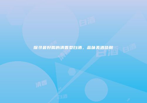 探寻最好喝的清香型白酒，品味美酒佳酿