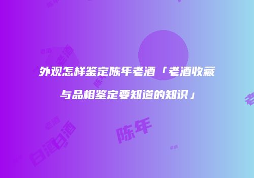 外观怎样鉴定陈年老酒「老酒收藏与品相鉴定要知道的知识」