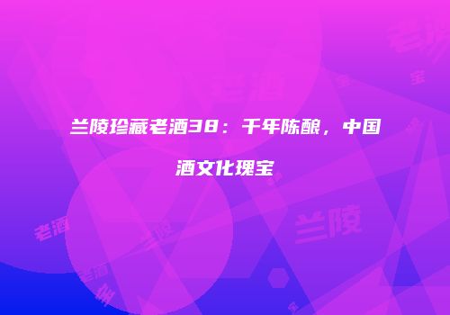 兰陵珍藏老酒38：千年陈酿，中国酒文化瑰宝