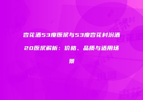 杏花酒53度原浆与53度杏花村汾酒20原浆解析：价格、品质与适用场景