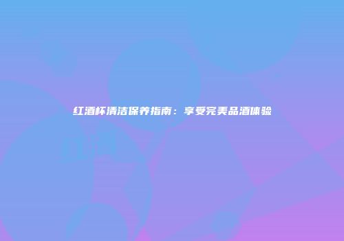红酒杯清洁保养指南：享受完美品酒体验