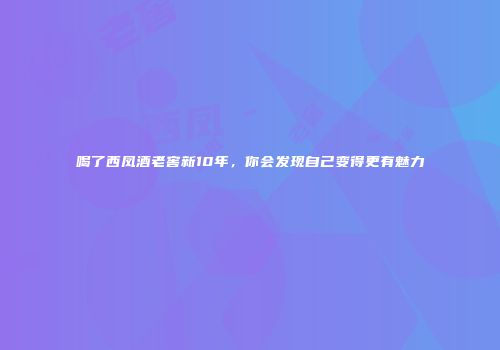 喝了西凤酒老窖新10年，你会发现自己变得更有魅力