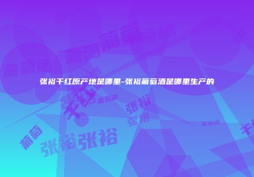 张裕干红原产地是哪里-张裕葡萄酒是哪里生产的