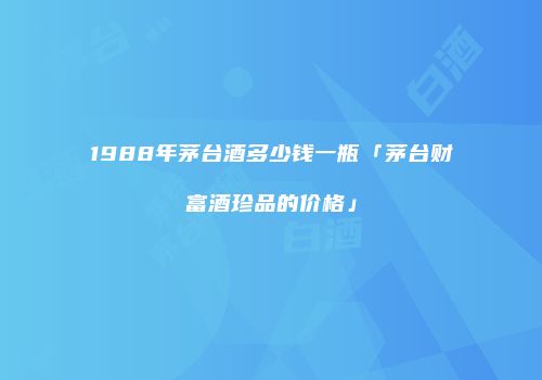 1988年茅台酒多少钱一瓶「茅台财富酒珍品的价格」