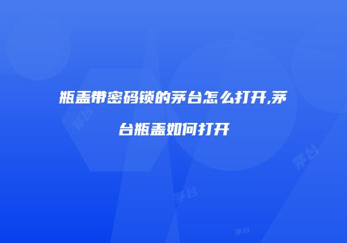 瓶盖带密码锁的茅台怎么打开,茅台瓶盖如何打开