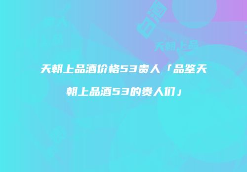 天朝上品酒价格53贵人「品鉴天朝上品酒53的贵人们」