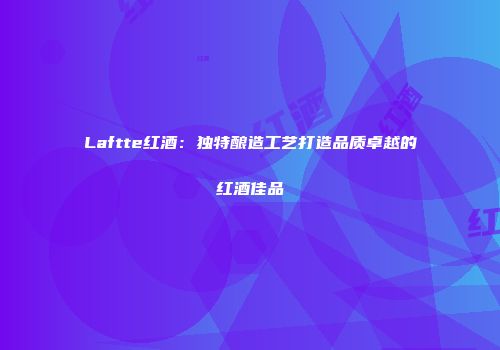 Laftte红酒：独特酿造工艺打造品质卓越的红酒佳品