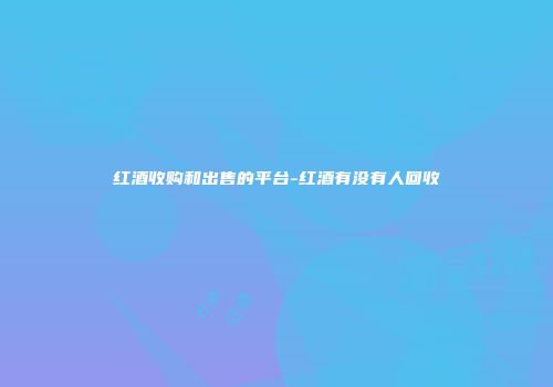 红酒收购和出售的平台-红酒有没有人回收
