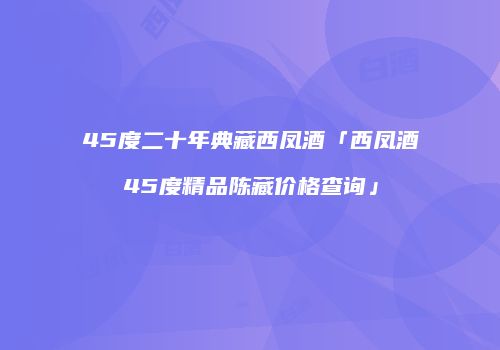 45度二十年典藏西凤酒「西凤酒45度精品陈藏价格查询」