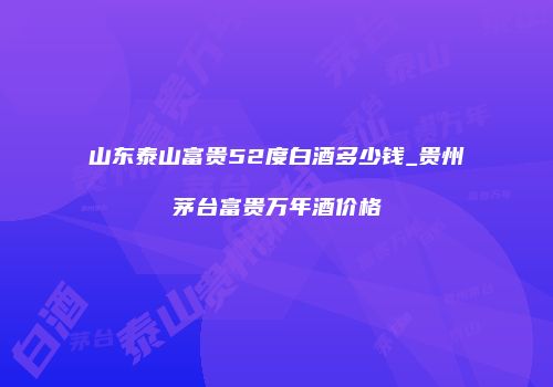 山东泰山富贵52度白酒多少钱_贵州茅台富贵万年酒价格